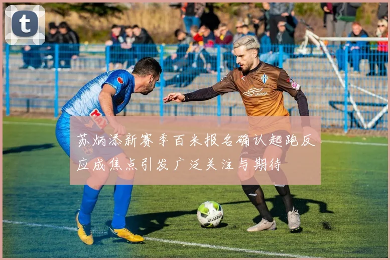 苏炳添新赛季百米报名确认起跑反应成焦点引发广泛关注与期待