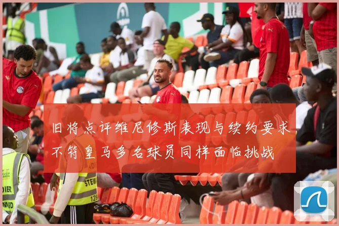 旧将点评维尼修斯表现与续约要求不符皇马多名球员同样面临挑战