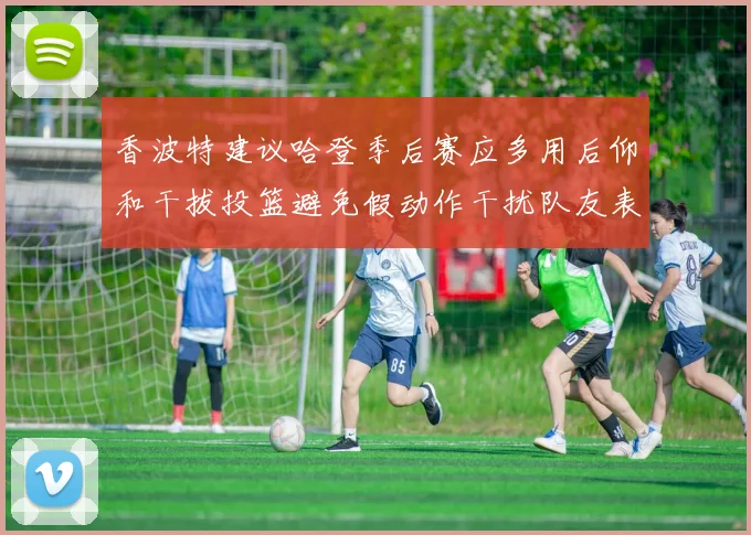 香波特建议哈登季后赛应多用后仰和干拔投篮避免假动作干扰队友表现
