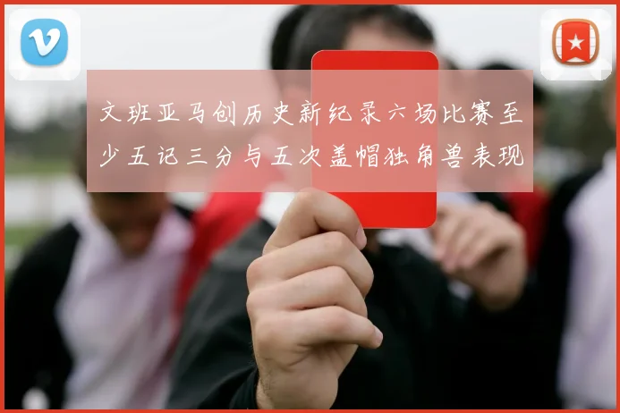 文班亚马创历史新纪录六场比赛至少五记三分与五次盖帽独角兽表现惊艳