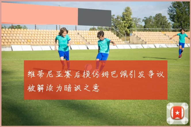 维蒂尼亚赛后模仿姆巴佩引发争议被解读为暗讽之意
