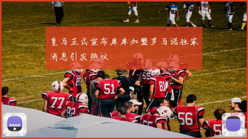皇马正式宣布库库加盟罗马诺独家消息引发热议