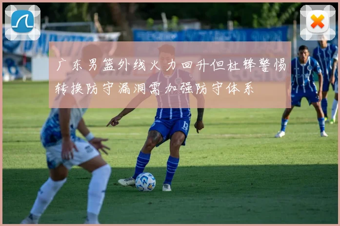广东男篮外线火力回升但杜锋警惕转换防守漏洞需加强防守体系