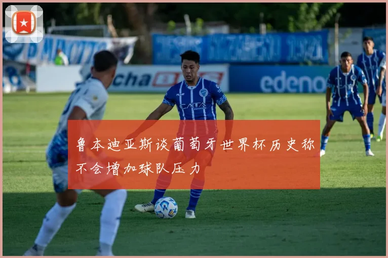 鲁本迪亚斯谈葡萄牙世界杯历史称不会增加球队压力