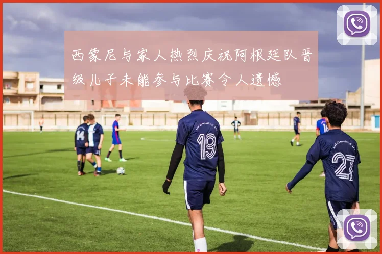 西蒙尼与家人热烈庆祝阿根廷队晋级儿子未能参与比赛令人遗憾