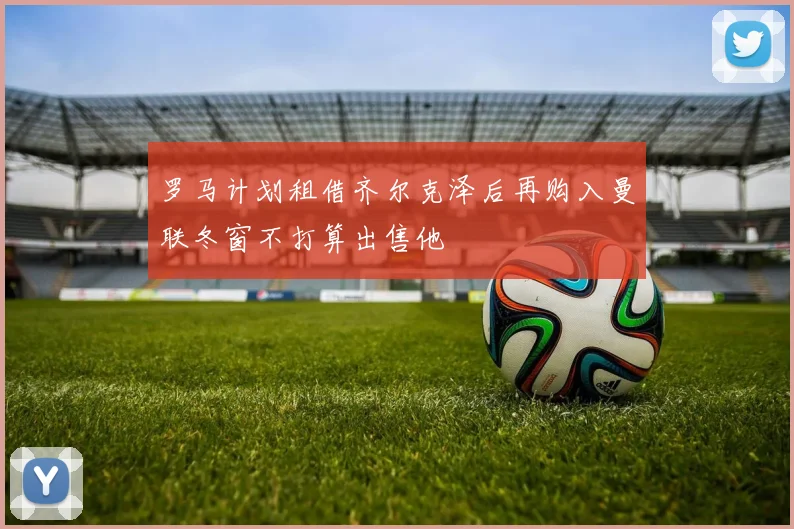 罗马计划租借齐尔克泽后再购入曼联冬窗不打算出售他