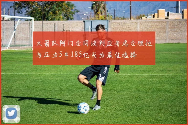 火箭队阿门合同谈判应考虑合理性与压力5年185亿或为最佳选择