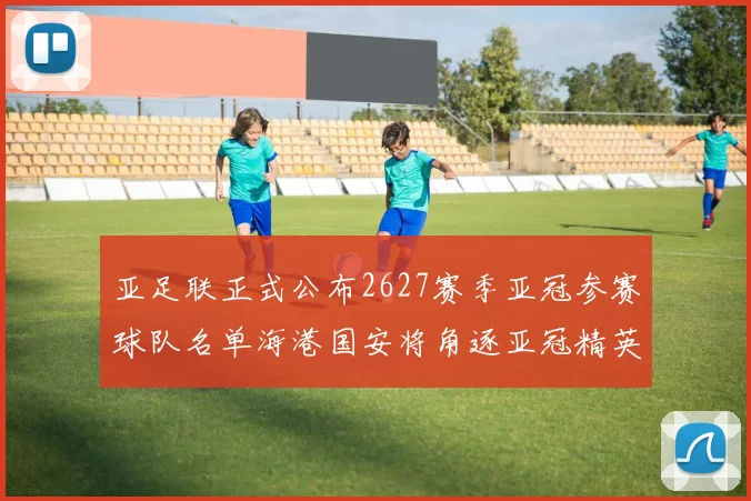 亚足联正式公布2627赛季亚冠参赛球队名单海港国安将角逐亚冠精英联赛