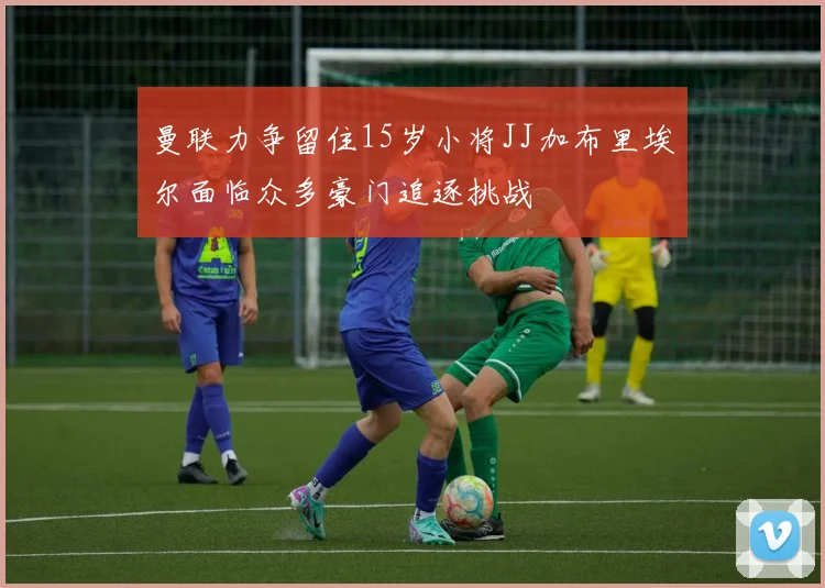 曼联力争留住15岁小将JJ加布里埃尔面临众多豪门追逐挑战