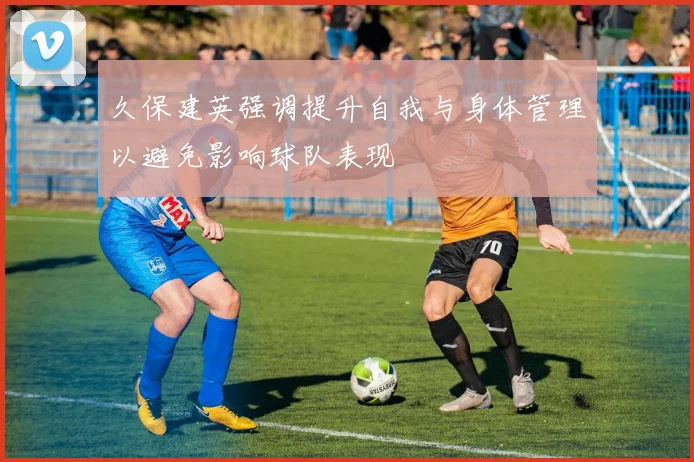久保建英强调提升自我与身体管理以避免影响球队表现