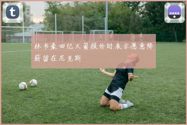 林书豪回忆火箭报价时表示愿意降薪留在尼克斯