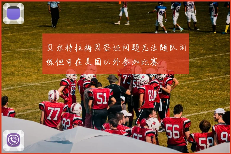 贝尔特拉梅因签证问题无法随队训练但可在美国以外参加比赛
