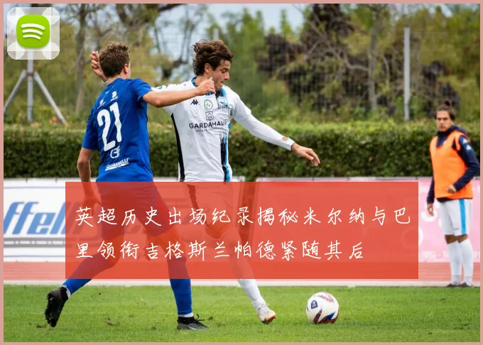英超历史出场纪录揭秘米尔纳与巴里领衔吉格斯兰帕德紧随其后