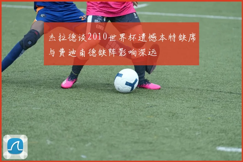杰拉德谈2010世界杯遗憾本特缺席与费迪南德缺阵影响深远