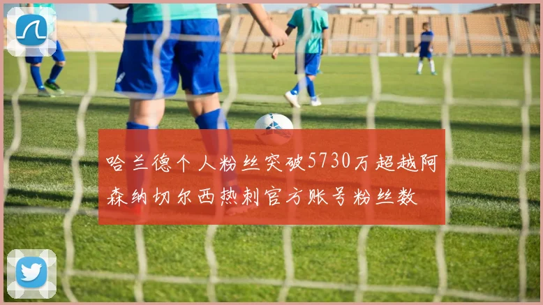 哈兰德个人粉丝突破5730万超越阿森纳切尔西热刺官方账号粉丝数