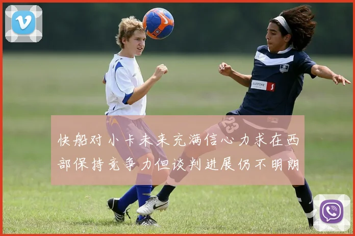 快船对小卡未来充满信心力求在西部保持竞争力但谈判进展仍不明朗