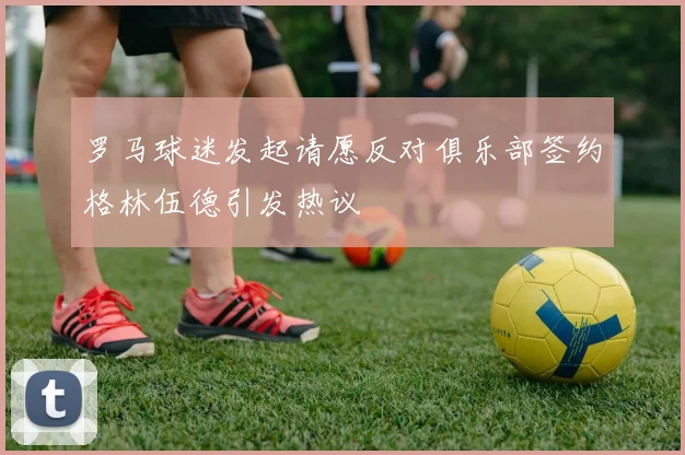 罗马球迷发起请愿反对俱乐部签约格林伍德引发热议